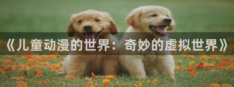 抖漫免费动漫官方：《儿童动漫的世界：奇妙的虚拟世界》